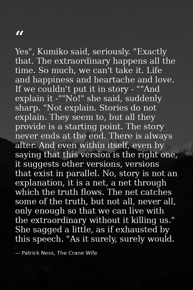 Yes", Kumiko said, seriously. "Exactly that. The extraordinary happens all the time. So much, we can't take it. Life and — Patrick Ness, The Crane Wife