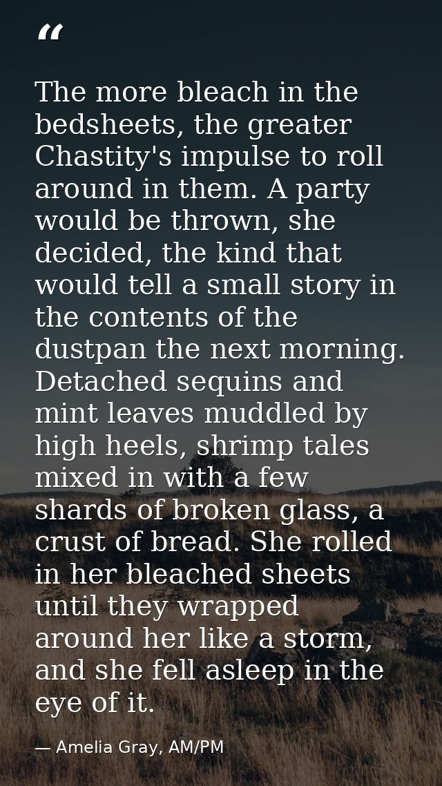 The more bleach in the bedsheets, the greater Chastity's impulse to roll around in them. A party would be thrown, she de — Amelia Gray, AM/PM