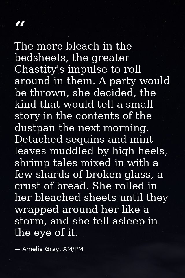 The more bleach in the bedsheets, the greater Chastity's impulse to roll around in them. A party would be thrown, she de — Amelia Gray, AM/PM