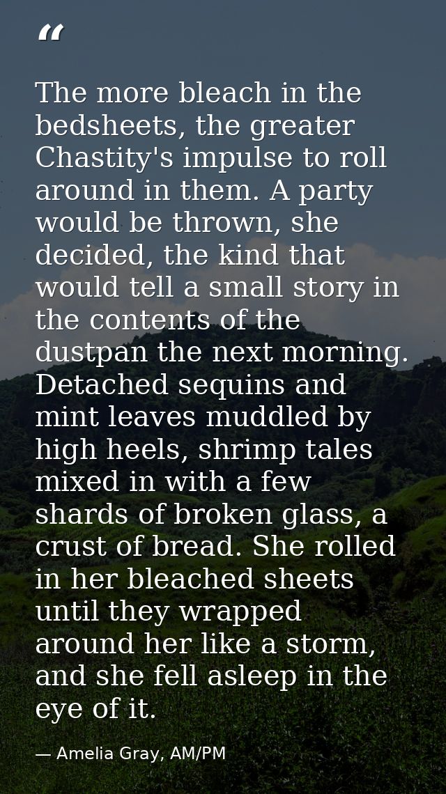 The more bleach in the bedsheets, the greater Chastity's impulse to roll around in them. A party would be thrown, she de — Amelia Gray, AM/PM
