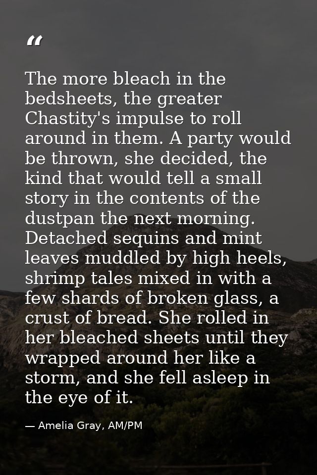 The more bleach in the bedsheets, the greater Chastity's impulse to roll around in them. A party would be thrown, she de — Amelia Gray, AM/PM