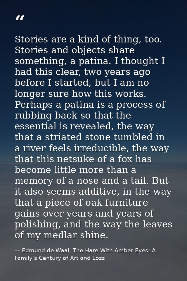 Stories are a kind of thing, too. Stories and objects share something, a patina. I thought I had this clear, two years a — Edmund de Waal, The Hare With Amber Eyes: A Family's Century of Art and Loss
