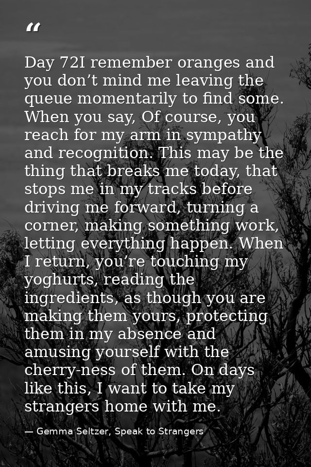Day 72I remember oranges and you don’t mind me leaving the queue momentarily to find some. When you say, Of course, you  — Gemma Seltzer, Speak to Strangers