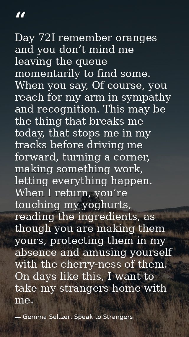 Day 72I remember oranges and you don’t mind me leaving the queue momentarily to find some. When you say, Of course, you  — Gemma Seltzer, Speak to Strangers