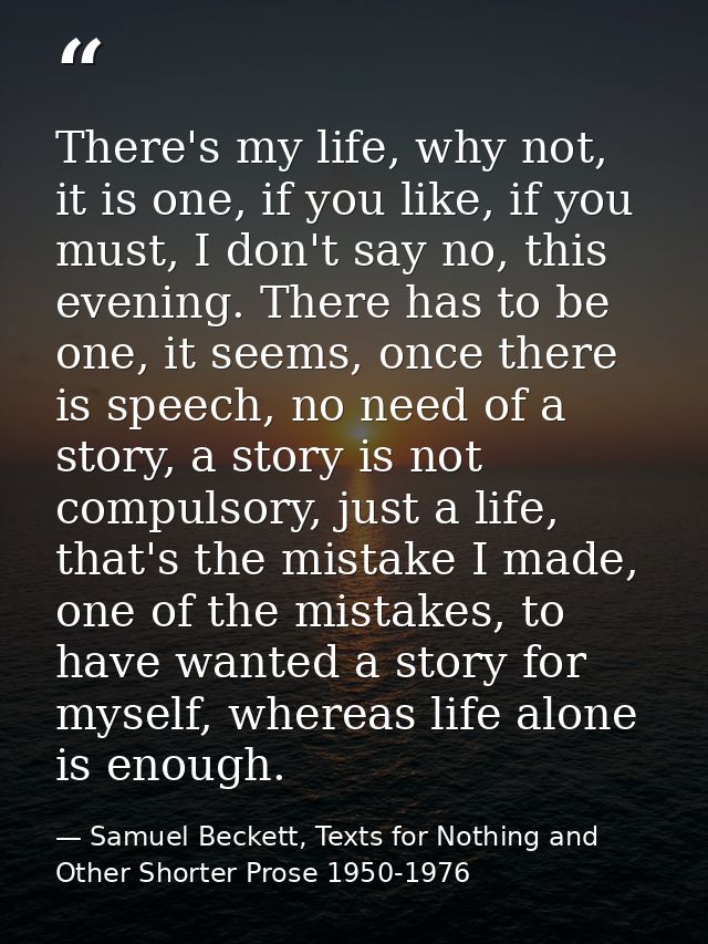 There's my life, why not, it is one, if you like, if you must, I don't say no, this evening. There has to be one, it see — Samuel Beckett, Texts for Nothing and Other Shorter Prose 1950-1976