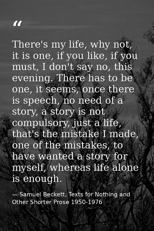 There's my life, why not, it is one, if you like, if you must, I don't say no, this evening. There has to be one, it see — Samuel Beckett, Texts for Nothing and Other Shorter Prose 1950-1976