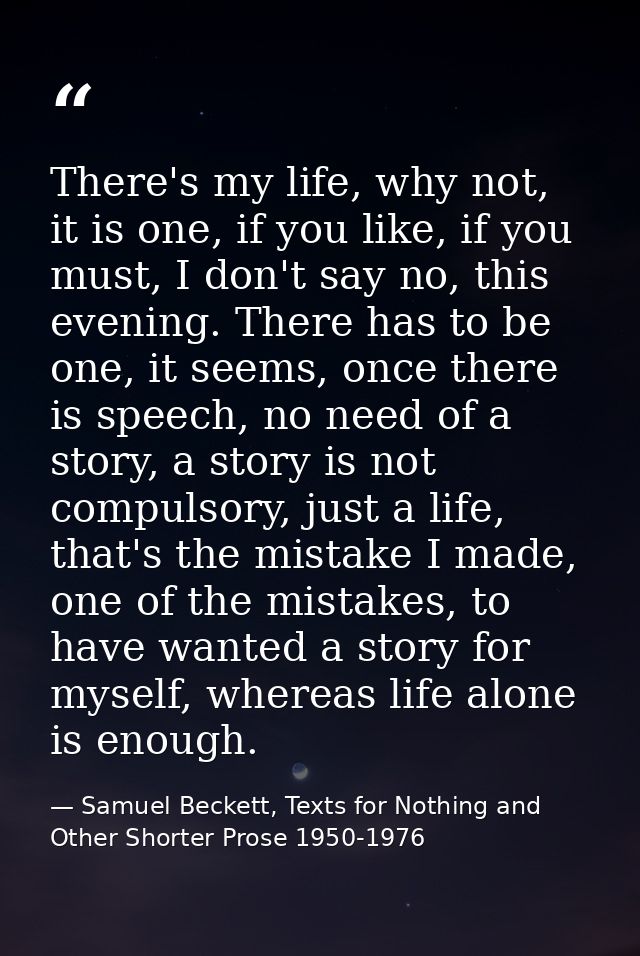 There's my life, why not, it is one, if you like, if you must, I don't say no, this evening. There has to be one, it see — Samuel Beckett, Texts for Nothing and Other Shorter Prose 1950-1976