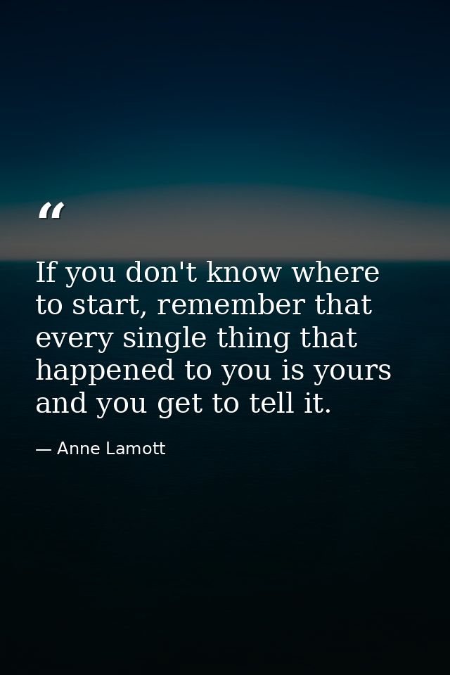 If you don't know where to start, remember that every single thing that happened to you is yours and you get to tell it. — Anne Lamott