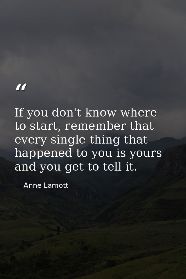 If you don't know where to start, remember that every single thing that happened to you is yours and you get to tell it. — Anne Lamott