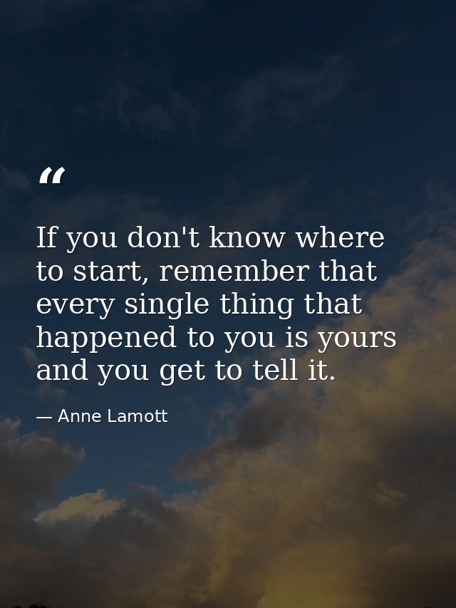 If you don't know where to start, remember that every single thing that happened to you is yours and you get to tell it. — Anne Lamott