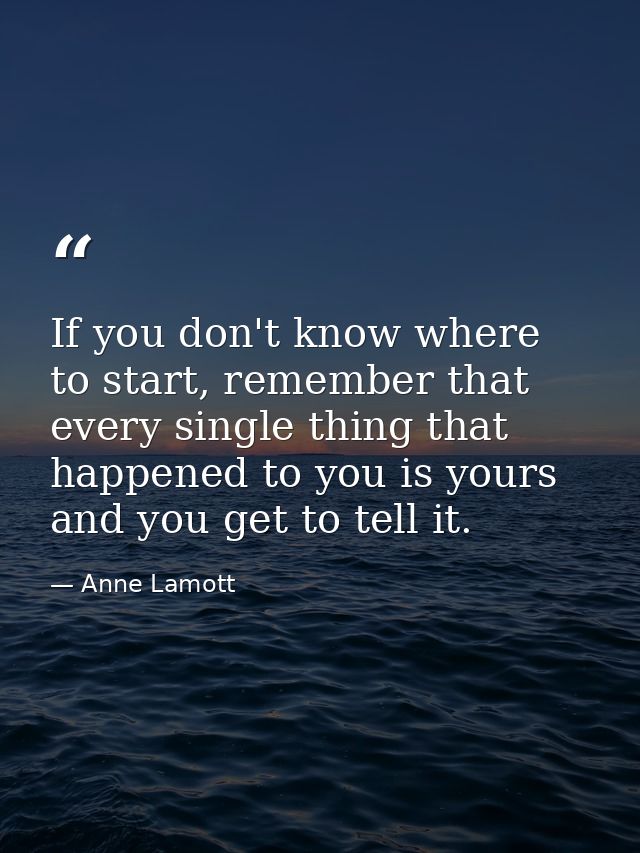 If you don't know where to start, remember that every single thing that happened to you is yours and you get to tell it. — Anne Lamott