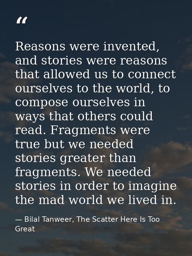 Reasons were invented, and stories were reasons that allowed us to connect ourselves to the world, to compose ourselves  — Bilal Tanweer, The Scatter Here Is Too Great