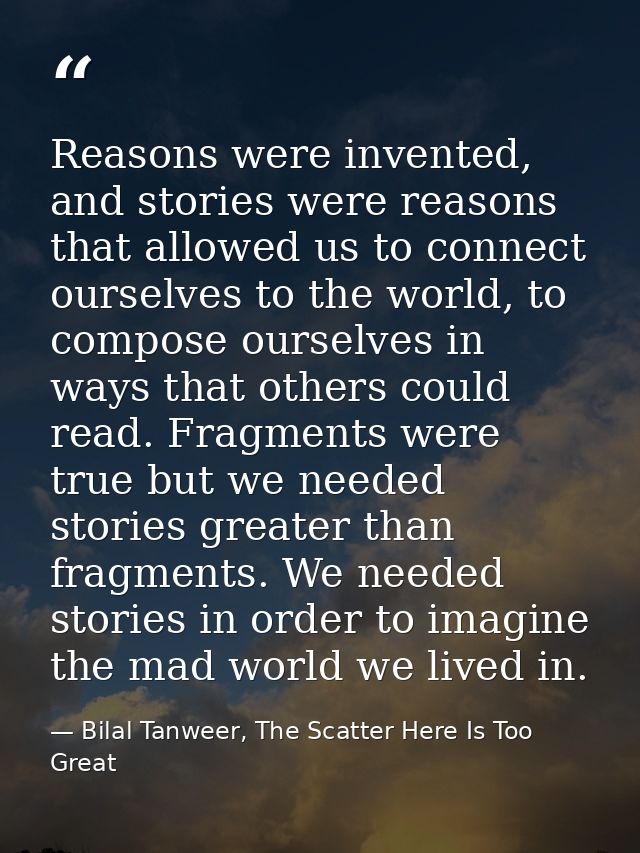 Reasons were invented, and stories were reasons that allowed us to connect ourselves to the world, to compose ourselves  — Bilal Tanweer, The Scatter Here Is Too Great