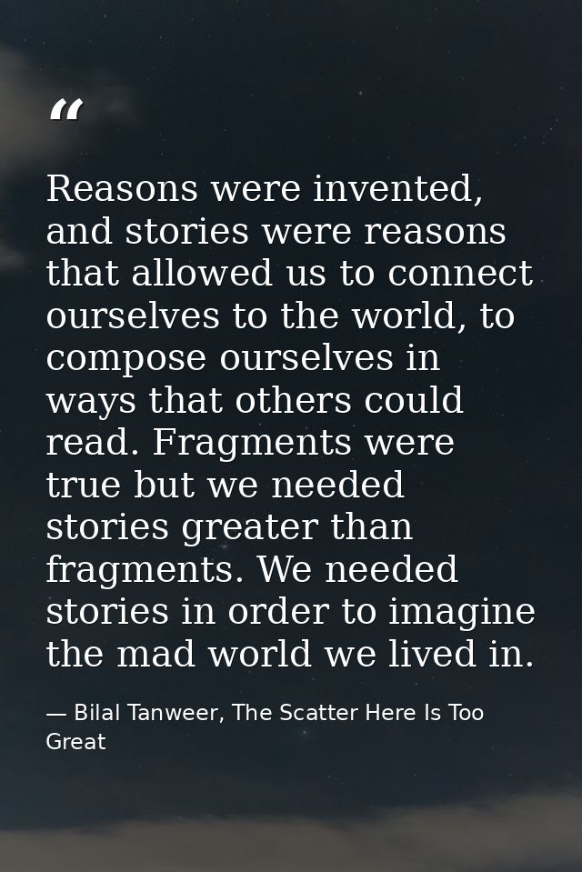 Reasons were invented, and stories were reasons that allowed us to connect ourselves to the world, to compose ourselves  — Bilal Tanweer, The Scatter Here Is Too Great