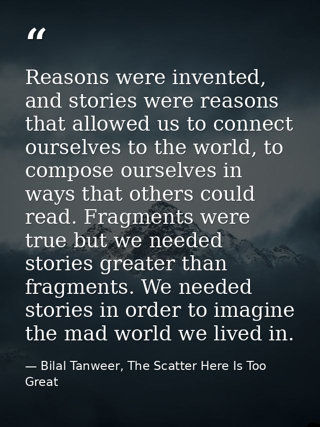 Reasons were invented, and stories were reasons that allowed us to connect ourselves to the world, to compose ourselves  — Bilal Tanweer, The Scatter Here Is Too Great