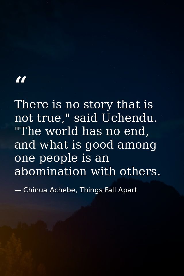 There is no story that is not true," said Uchendu. "The world has no end, and what is good among one people is an abomin — Chinua Achebe, Things Fall Apart