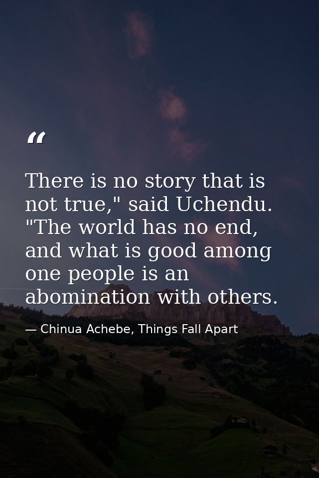 There is no story that is not true," said Uchendu. "The world has no end, and what is good among one people is an abomin — Chinua Achebe, Things Fall Apart