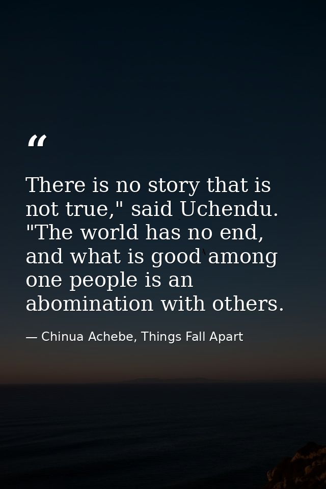 There is no story that is not true," said Uchendu. "The world has no end, and what is good among one people is an abomin — Chinua Achebe, Things Fall Apart