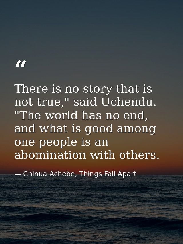 There is no story that is not true," said Uchendu. "The world has no end, and what is good among one people is an abomin — Chinua Achebe, Things Fall Apart