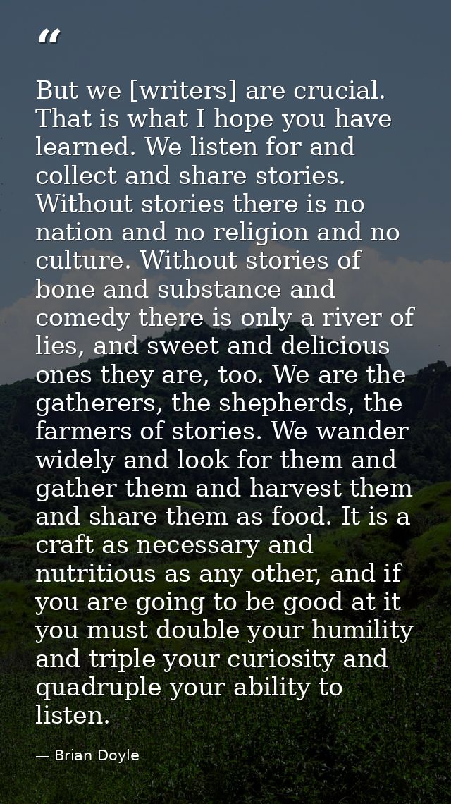 But we [writers] are crucial. That is what I hope you have learned. We listen for and collect and share stories. Without — Brian Doyle