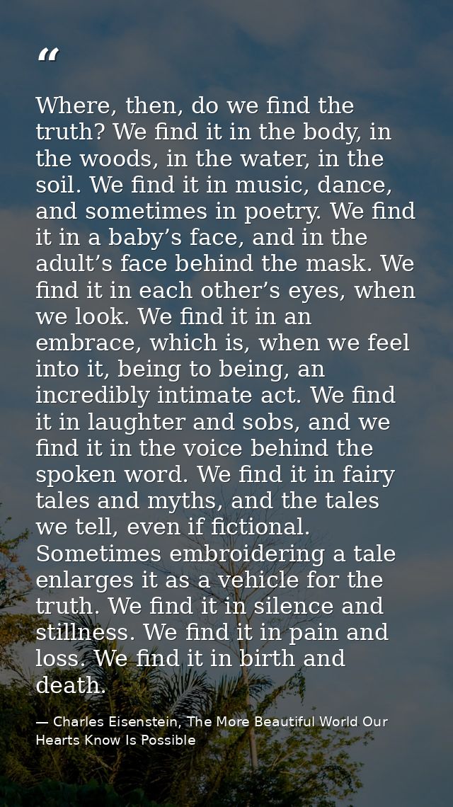 Where, then, do we find the truth? We find it in the body, in the woods, in the water, in the soil. We find it in music, — Charles Eisenstein, The More Beautiful World Our Hearts Know Is Possible