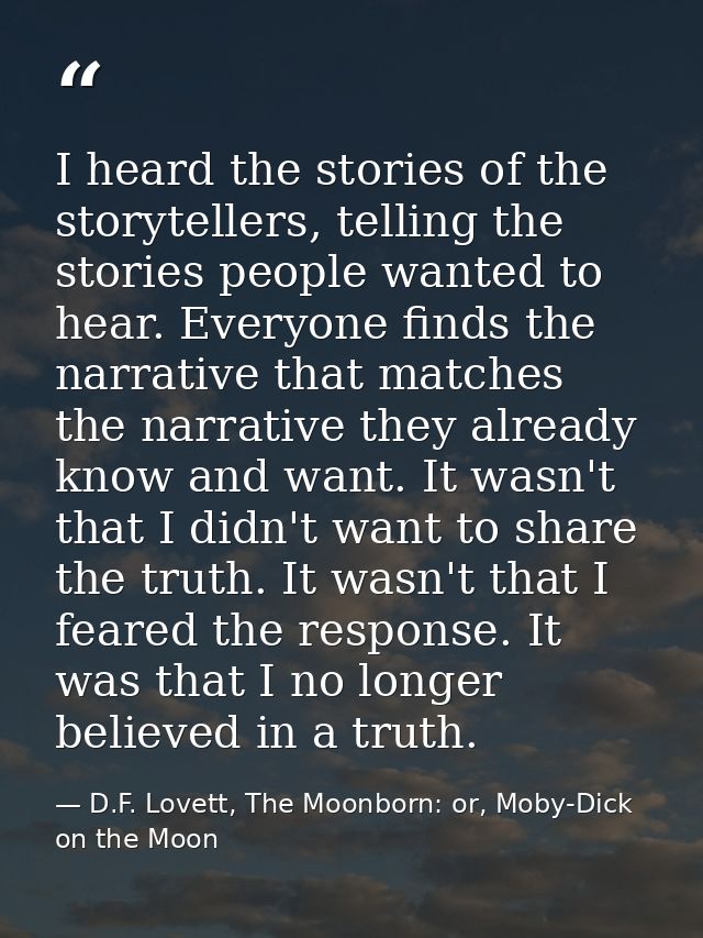 I heard the stories of the storytellers, telling the stories people wanted to hear. Everyone finds the narrative that ma — D.F. Lovett, The Moonborn: or, Moby-Dick on the Moon