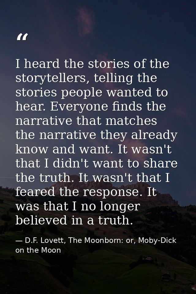 I heard the stories of the storytellers, telling the stories people wanted to hear. Everyone finds the narrative that ma — D.F. Lovett, The Moonborn: or, Moby-Dick on the Moon