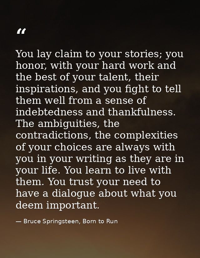 You lay claim to your stories; you honor, with your hard work and the best of your talent, their inspirations, and you f — Bruce Springsteen, Born to Run