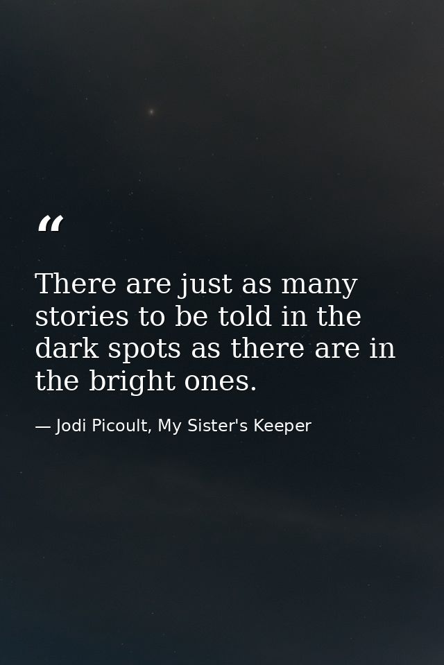 There are just as many stories to be told in the dark spots as there are in the bright ones. — Jodi Picoult, My Sister's Keeper