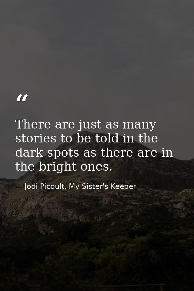 There are just as many stories to be told in the dark spots as there are in the bright ones. — Jodi Picoult, My Sister's Keeper