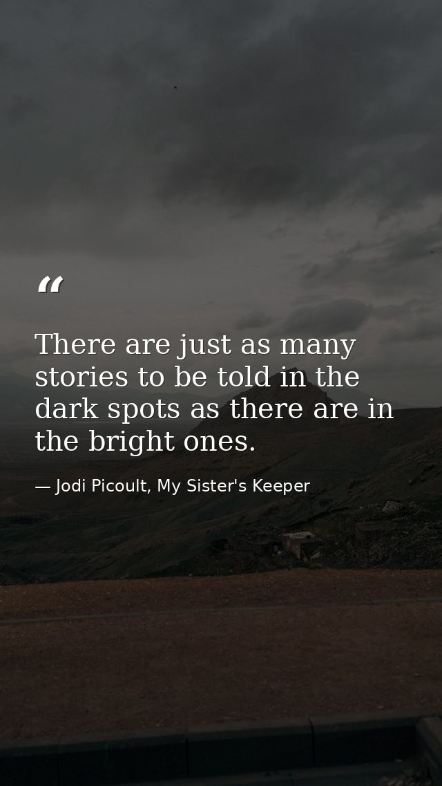 There are just as many stories to be told in the dark spots as there are in the bright ones. — Jodi Picoult, My Sister's Keeper