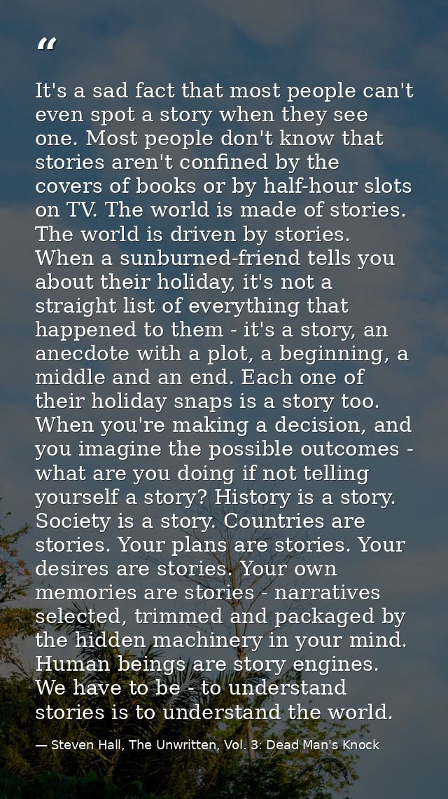 It's a sad fact that most people can't even spot a story when they see one. Most people don't know that stories aren't c — Steven Hall, The Unwritten, Vol. 3: Dead Man's Knock