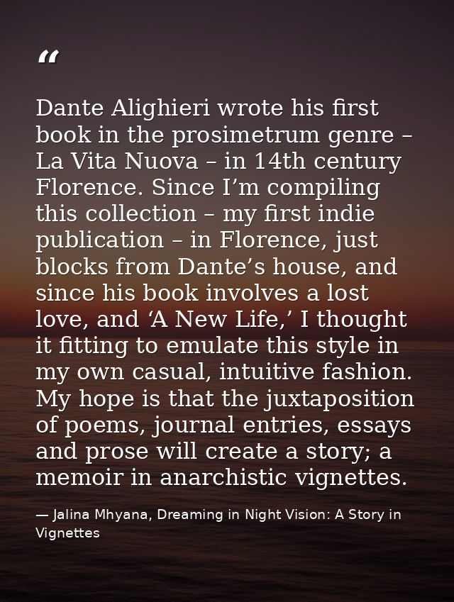 Dante Alighieri wrote his first book in the prosimetrum genre – La Vita Nuova – in 14th century Florence. Since I’m comp — Jalina Mhyana, Dreaming in Night Vision: A Story in Vignettes