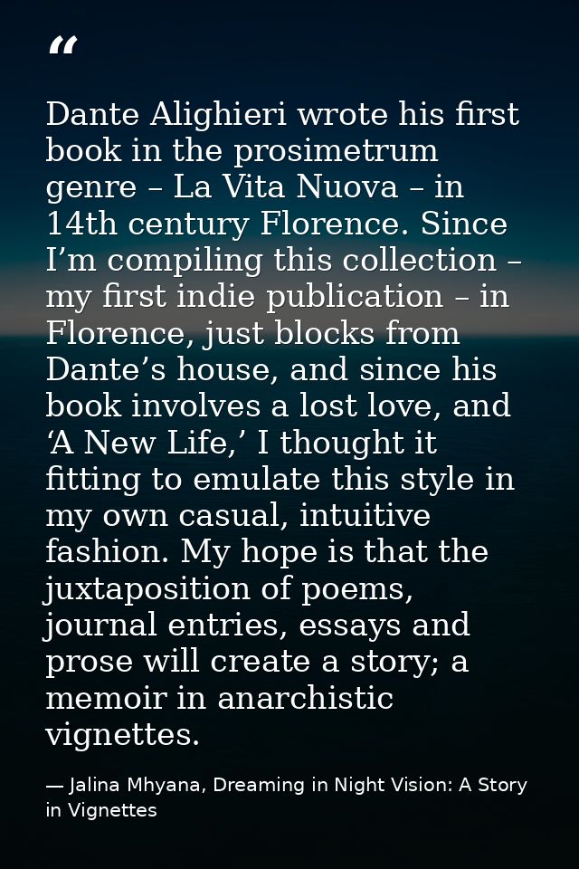 Dante Alighieri wrote his first book in the prosimetrum genre – La Vita Nuova – in 14th century Florence. Since I’m comp — Jalina Mhyana, Dreaming in Night Vision: A Story in Vignettes