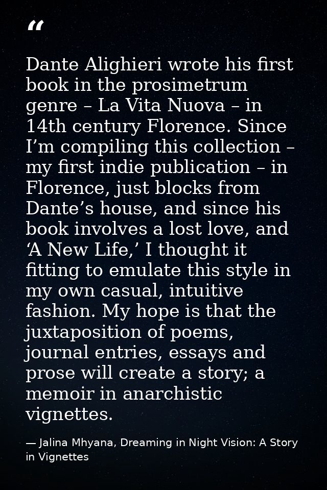 Dante Alighieri wrote his first book in the prosimetrum genre – La Vita Nuova – in 14th century Florence. Since I’m comp — Jalina Mhyana, Dreaming in Night Vision: A Story in Vignettes