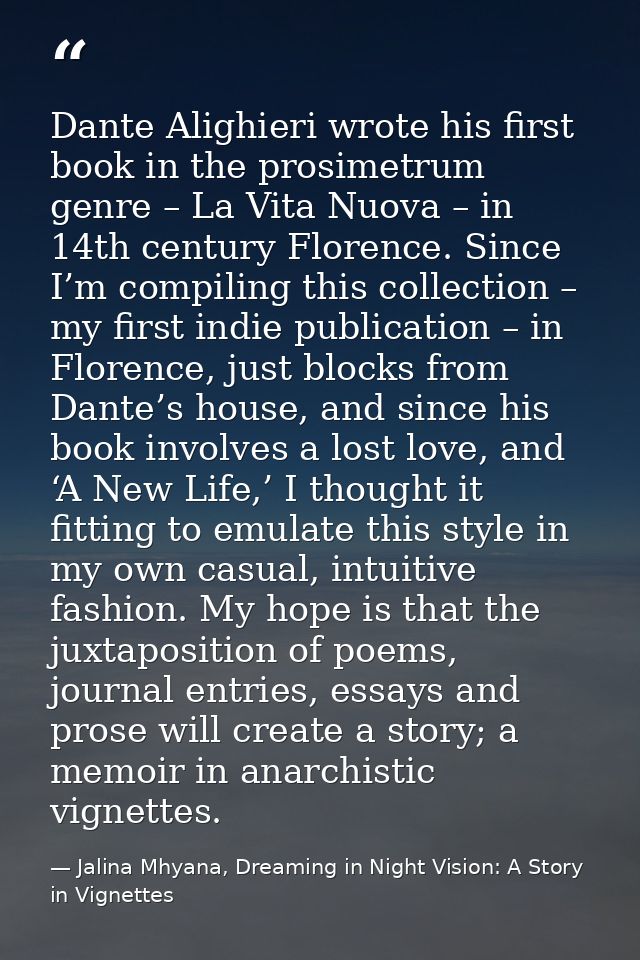 Dante Alighieri wrote his first book in the prosimetrum genre – La Vita Nuova – in 14th century Florence. Since I’m comp — Jalina Mhyana, Dreaming in Night Vision: A Story in Vignettes