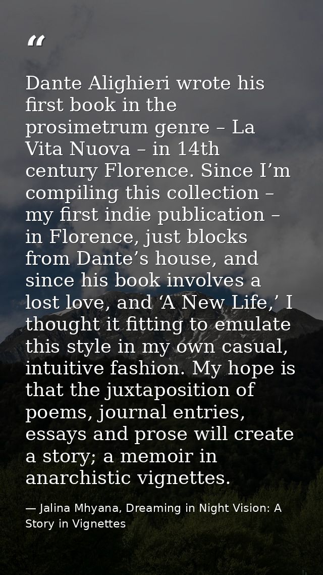 Dante Alighieri wrote his first book in the prosimetrum genre – La Vita Nuova – in 14th century Florence. Since I’m comp — Jalina Mhyana, Dreaming in Night Vision: A Story in Vignettes
