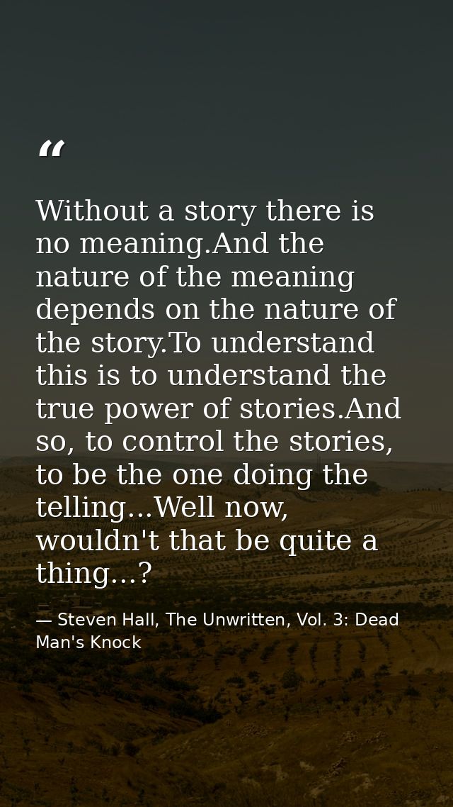 Without a story there is no meaning.And the nature of the meaning depends on the nature of the story.To understand this  — Steven Hall, The Unwritten, Vol. 3: Dead Man's Knock