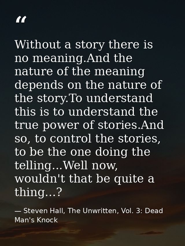 Without a story there is no meaning.And the nature of the meaning depends on the nature of the story.To understand this  — Steven Hall, The Unwritten, Vol. 3: Dead Man's Knock