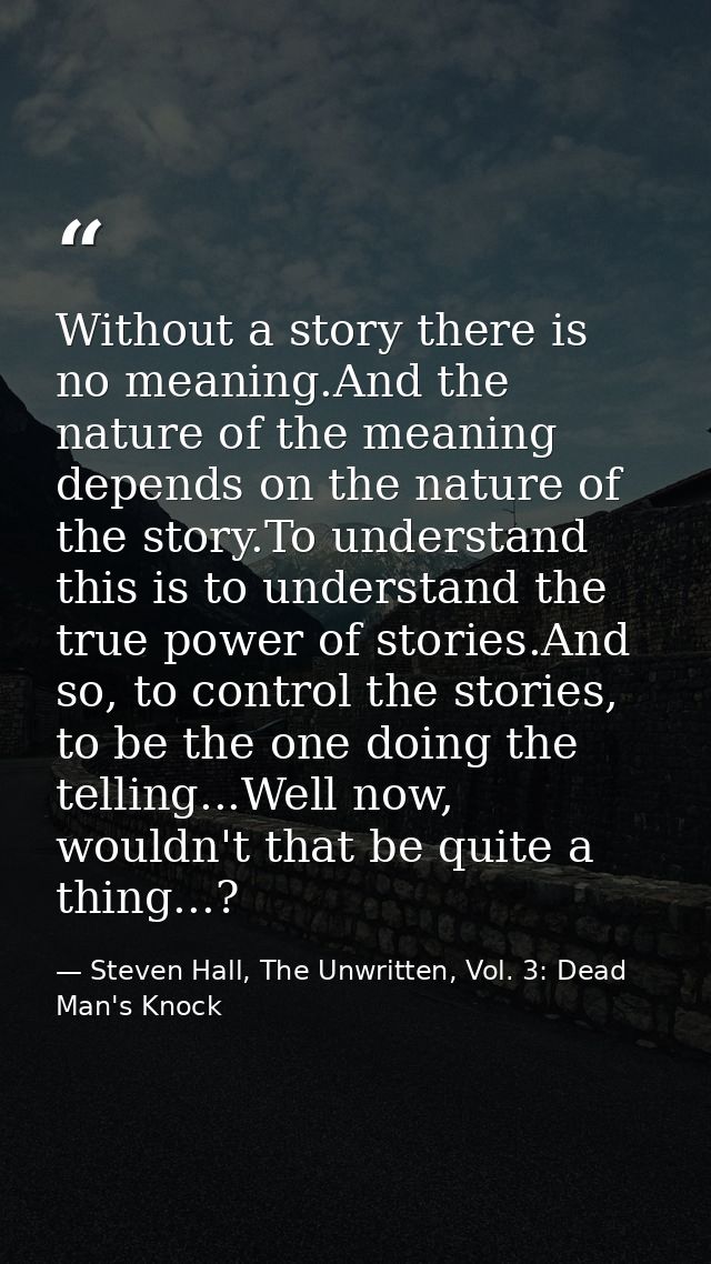 Without a story there is no meaning.And the nature of the meaning depends on the nature of the story.To understand this  — Steven Hall, The Unwritten, Vol. 3: Dead Man's Knock