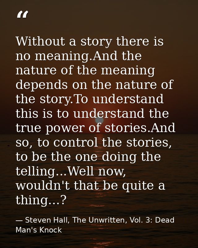 Without a story there is no meaning.And the nature of the meaning depends on the nature of the story.To understand this  — Steven Hall, The Unwritten, Vol. 3: Dead Man's Knock