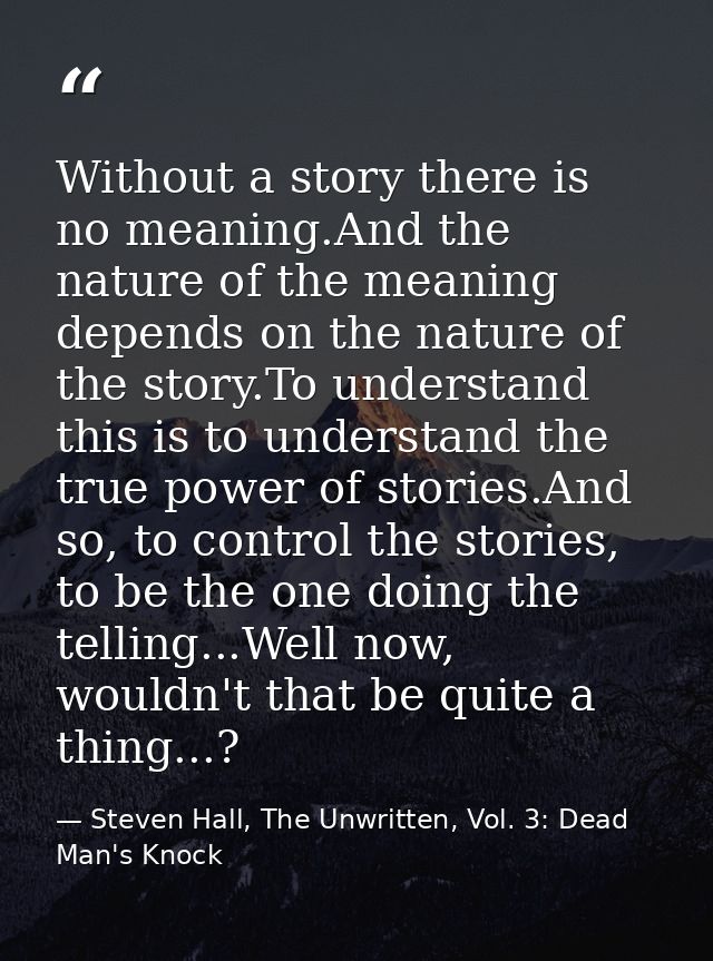 Without a story there is no meaning.And the nature of the meaning depends on the nature of the story.To understand this  — Steven Hall, The Unwritten, Vol. 3: Dead Man's Knock