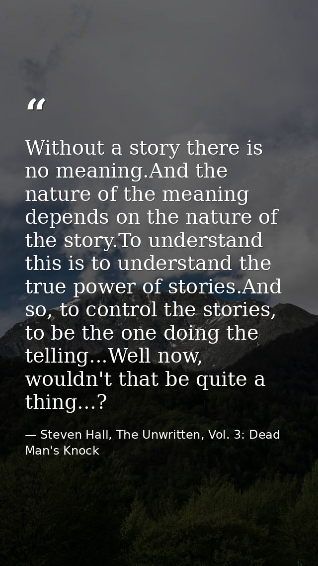 Without a story there is no meaning.And the nature of the meaning depends on the nature of the story.To understand this  — Steven Hall, The Unwritten, Vol. 3: Dead Man's Knock