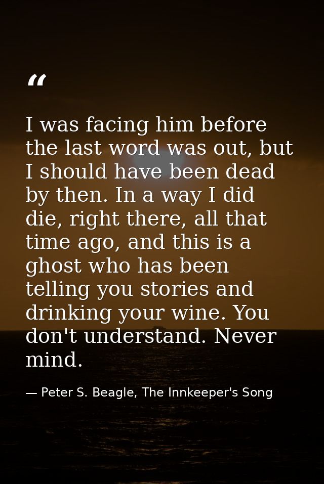 I was facing him before the last word was out, but I should have been dead by then. In a way I did die, right there, all — Peter S. Beagle, The Innkeeper's Song