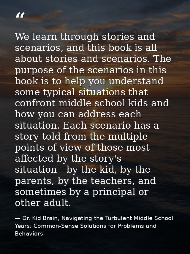 We learn through stories and scenarios, and this book is all about stories and scenarios. The purpose of the scenarios i — Dr. Kid Brain, Navigating the Turbulent Middle School Years: Common-Sense Solutions for Problems and Behaviors