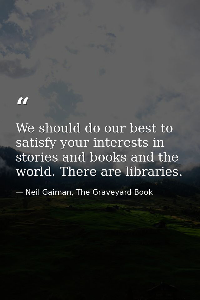 We should do our best to satisfy your interests in stories and books and the world. There are libraries. — Neil Gaiman, The Graveyard Book