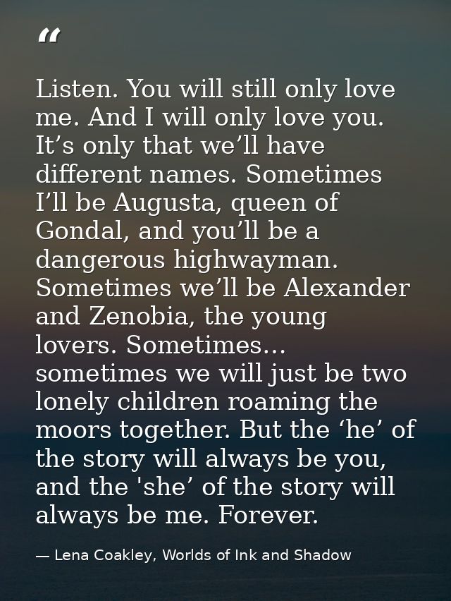 Listen. You will still only love me. And I will only love you. It’s only that we’ll have different names. Sometimes I’ll — Lena Coakley, Worlds of Ink and Shadow