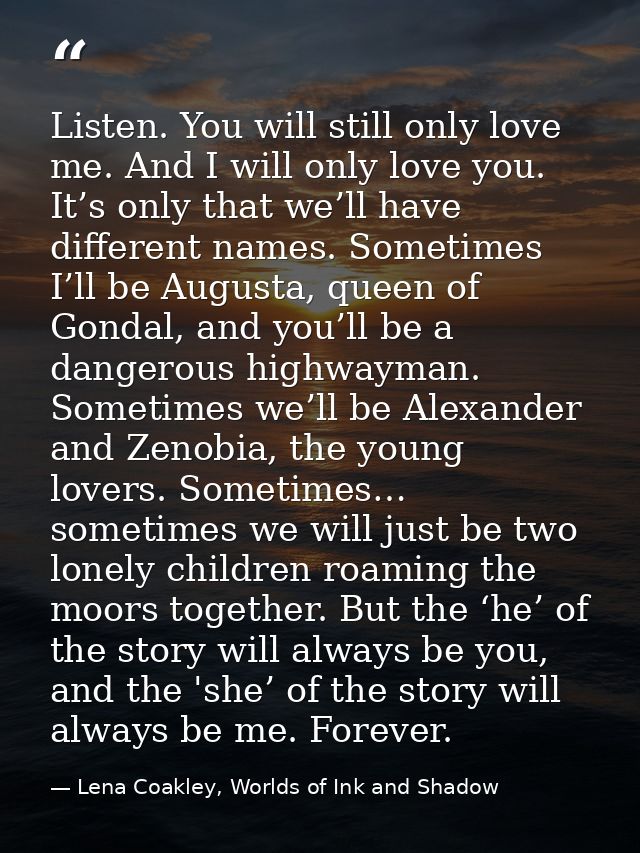 Listen. You will still only love me. And I will only love you. It’s only that we’ll have different names. Sometimes I’ll — Lena Coakley, Worlds of Ink and Shadow