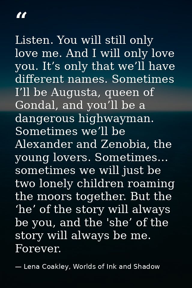 Listen. You will still only love me. And I will only love you. It’s only that we’ll have different names. Sometimes I’ll — Lena Coakley, Worlds of Ink and Shadow