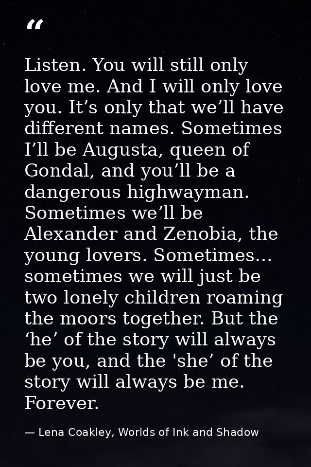 Listen. You will still only love me. And I will only love you. It’s only that we’ll have different names. Sometimes I’ll — Lena Coakley, Worlds of Ink and Shadow